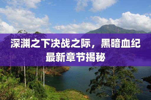 深渊之下决战之际，黑暗血纪最新章节揭秘