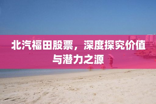 北汽福田股票，深度探究价值与潜力之源