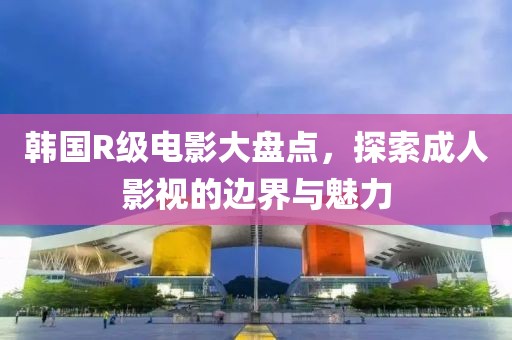 韩国R级电影大盘点，探索成人影视的边界与魅力