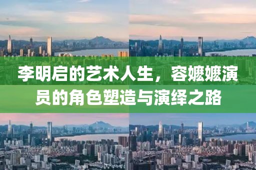 李明启的艺术人生，容嬷嬷演员的角色塑造与演绎之路