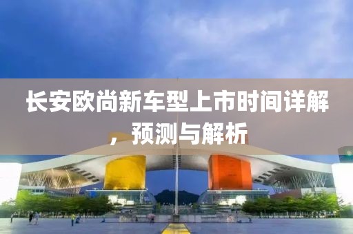 长安欧尚新车型上市时间详解，预测与解析