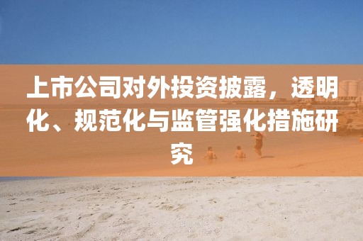 上市公司对外投资披露，透明化、规范化与监管强化措施研究