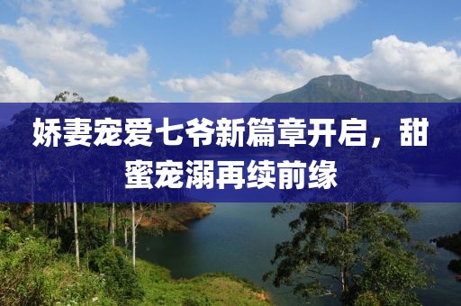 娇妻宠爱七爷新篇章开启，甜蜜宠溺再续前缘