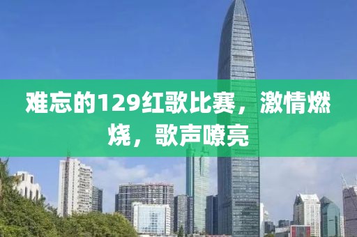 难忘的129红歌比赛，激情燃烧，歌声嘹亮