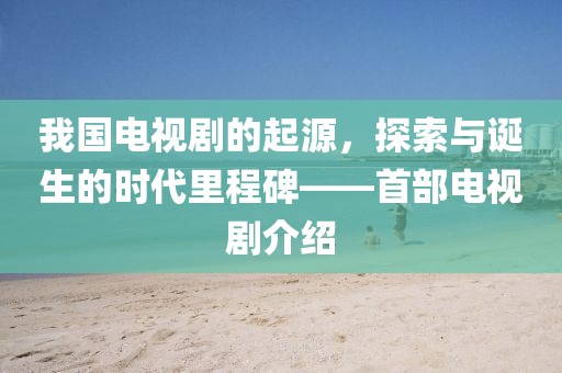 我国电视剧的起源，探索与诞生的时代里程碑——首部电视剧介绍