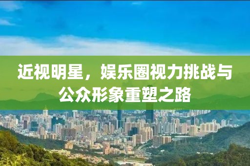 近视明星，娱乐圈视力挑战与公众形象重塑之路