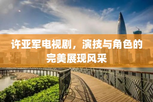 许亚军电视剧，演技与角色的完美展现风采
