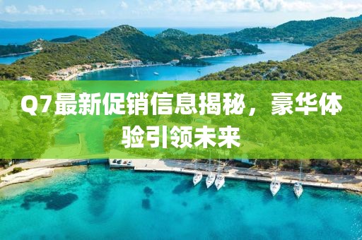 Q7最新促销信息揭秘，豪华体验引领未来