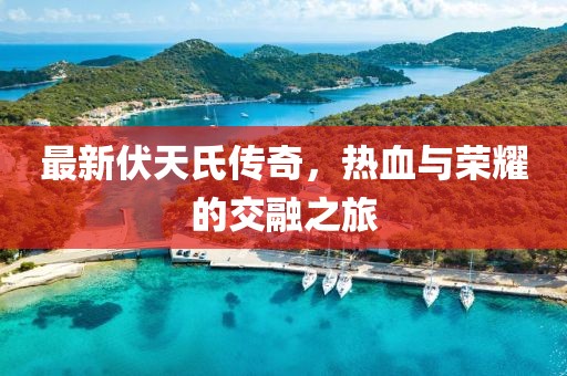 最新伏天氏传奇，热血与荣耀的交融之旅