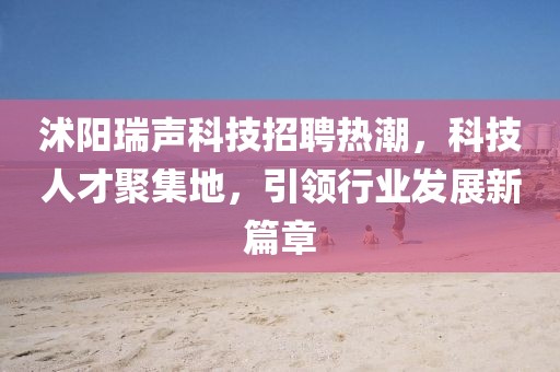 沭阳瑞声科技招聘热潮，科技人才聚集地，引领行业发展新篇章