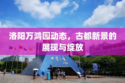 洛阳万鸿园动态，古都新景的展现与绽放