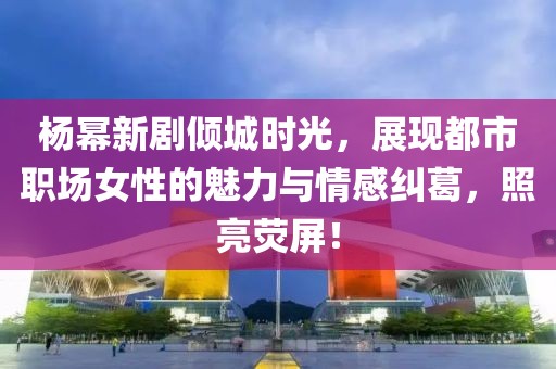 杨幂新剧倾城时光，展现都市职场女性的魅力与情感纠葛，照亮荧屏！