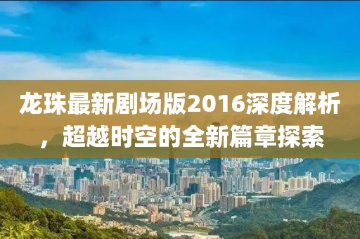 龙珠最新剧场版2016深度解析，超越时空的全新篇章探索