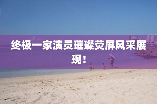 终极一家演员璀璨荧屏风采展现！