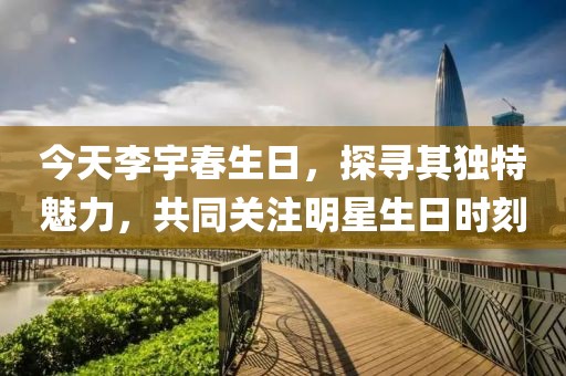 今天李宇春生日，探寻其独特魅力，共同关注明星生日时刻