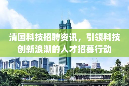 清国科技招聘资讯，引领科技创新浪潮的人才招募行动