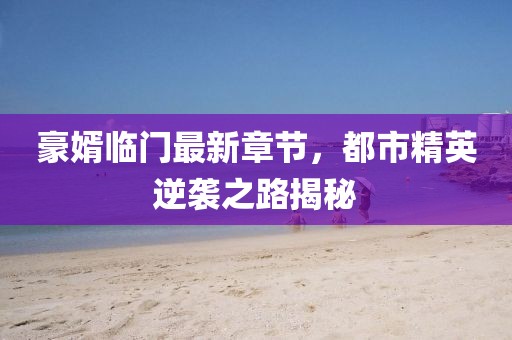 豪婿临门最新章节，都市精英逆袭之路揭秘