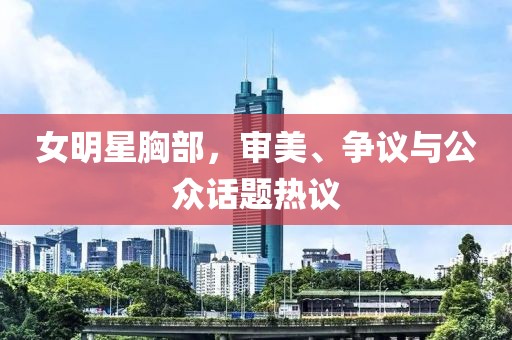 女明星胸部，审美、争议与公众话题热议