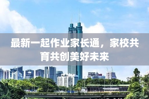 最新一起作业家长通，家校共育共创美好未来