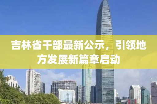 吉林省干部最新公示，引领地方发展新篇章启动