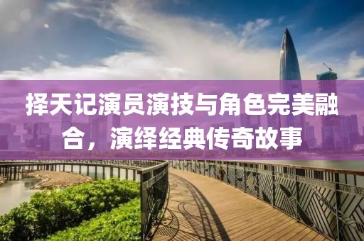 择天记演员演技与角色完美融合，演绎经典传奇故事