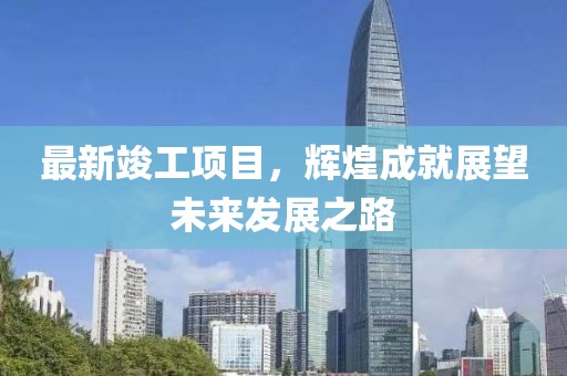 最新竣工项目，辉煌成就展望未来发展之路
