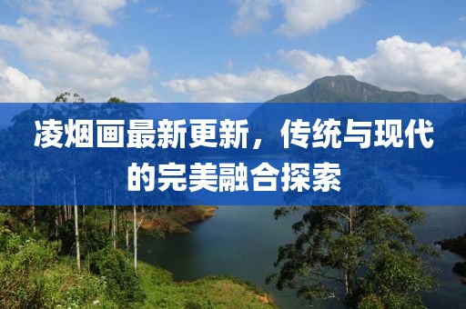 凌烟画最新更新，传统与现代的完美融合探索