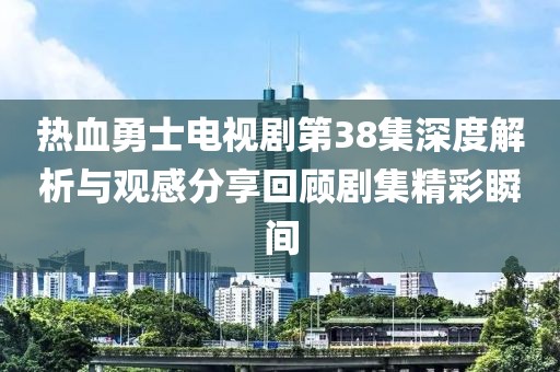 热血勇士电视剧第38集深度解析与观感分享回顾剧集精彩瞬间