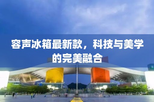 容声冰箱最新款，科技与美学的完美融合