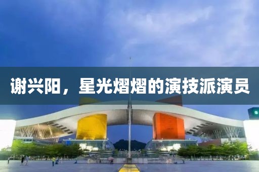 谢兴阳，星光熠熠的演技派演员