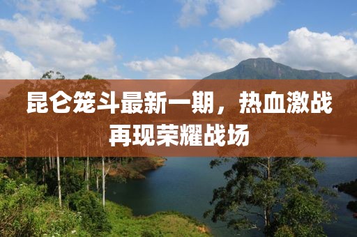 昆仑笼斗最新一期，热血激战再现荣耀战场