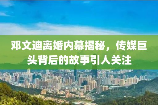 邓文迪离婚内幕揭秘，传媒巨头背后的故事引人关注