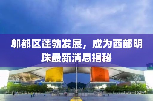 郫都区蓬勃发展，成为西部明珠最新消息揭秘
