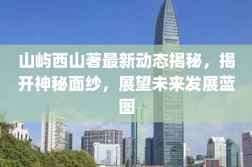 山屿西山著最新动态揭秘，揭开神秘面纱，展望未来发展蓝图