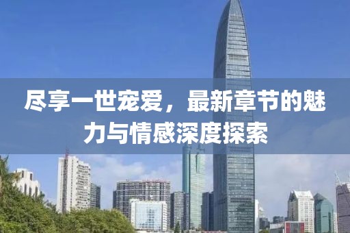 尽享一世宠爱，最新章节的魅力与情感深度探索