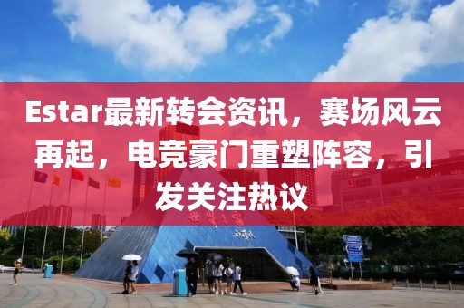 Estar最新转会资讯，赛场风云再起，电竞豪门重塑阵容，引发关注热议
