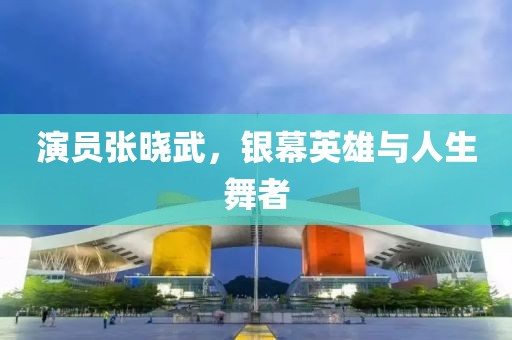 演员张晓武，银幕英雄与人生舞者