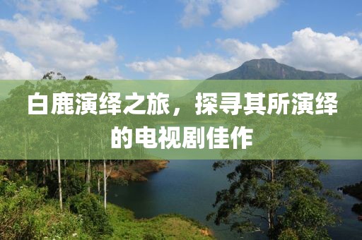 白鹿演绎之旅，探寻其所演绎的电视剧佳作
