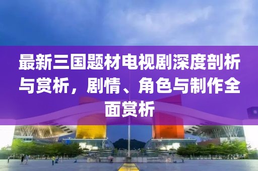 最新三国题材电视剧深度剖析与赏析，剧情、角色与制作全面赏析