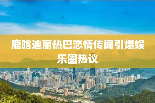 鹿晗迪丽热巴恋情传闻引爆娱乐圈热议