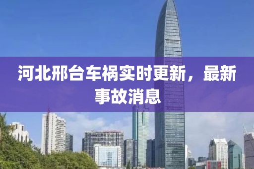 河北邢台车祸实时更新，最新事故消息
