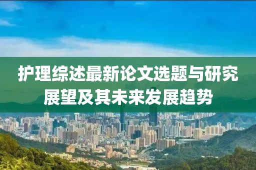 护理综述最新论文选题与研究展望及其未来发展趋势