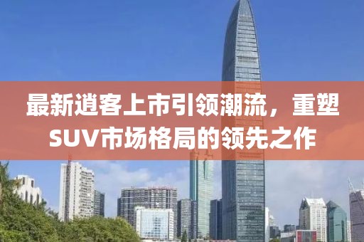 最新逍客上市引领潮流，重塑SUV市场格局的领先之作