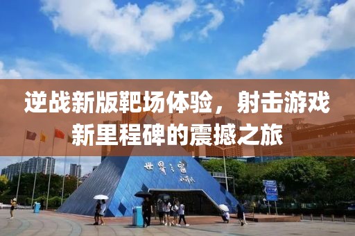 逆战新版靶场体验，射击游戏新里程碑的震撼之旅