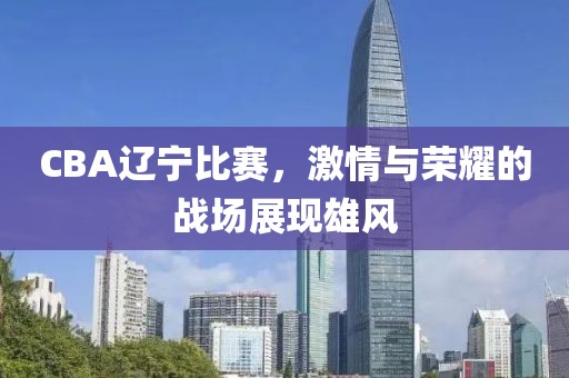 CBA辽宁比赛，激情与荣耀的战场展现雄风