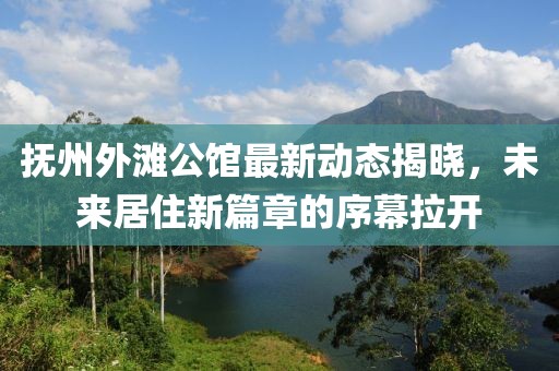 抚州外滩公馆最新动态揭晓，未来居住新篇章的序幕拉开