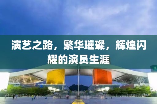 演艺之路，繁华璀璨，辉煌闪耀的演员生涯