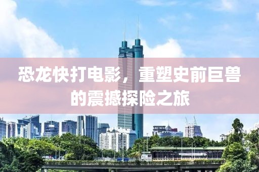 恐龙快打电影，重塑史前巨兽的震撼探险之旅
