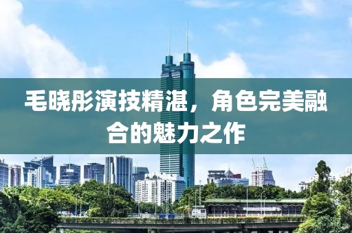 毛晓彤演技精湛，角色完美融合的魅力之作