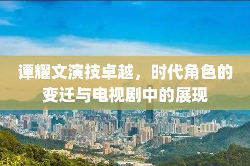 谭耀文演技卓越，时代角色的变迁与电视剧中的展现